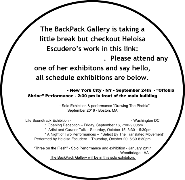 



The BackPack Gallery is taking a little break but checkout Heloisa Escudero’s work in this link: www.heloisaescudero.com.  Please attend any one of her exhibitons and say hello, 
all schedule exhibitions are below.

Governors Island Art Fair - New York City - NY - September 24th  - “Offobia Shrine” Performance - 2:30 pm in front of the main building 

Object Center - Solo Exhibition & performance “Drawing The Phobia” 
September 2016 - Boston, MA

Life Soundtrack Exhibition - Joan Hisaoka Healing Arts Gallery  - Washington DC 
   * Opening Reception – Friday, September 16, 7:00-9:00pm
           *  Artist and Curator Talk – Saturday, October 15, 3:30 – 5:30pm
                       * A Night of Two Performances –  “Select By The Translated Movement”    
Performed by Heloisa Escudero – Thursday, October 20, 6:30-8:30pm

“Three on the Flesh” - Solo Performance and exhibition - January 2017 
The New Gallery For Contemporary Art at NOVA - Woodbridge - VA
The BackPack Gallery will be in this solo exhibition.  
