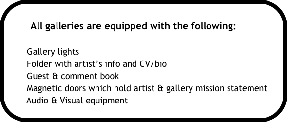 
        All galleries are equipped with the following:

        Gallery lights
        Folder with artist’s info and CV/bio
        Guest & comment book
        Magnetic doors which hold artist & gallery mission statement
       Audio & Visual equipment 
